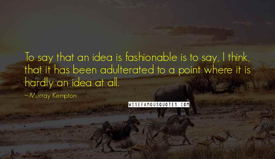 Murray Kempton Quotes: To say that an idea is fashionable is to say, I think, that it has been adulterated to a point where it is hardly an idea at all.