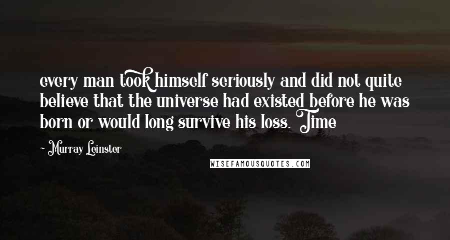 Murray Leinster Quotes: every man took himself seriously and did not quite believe that the universe had existed before he was born or would long survive his loss. Time