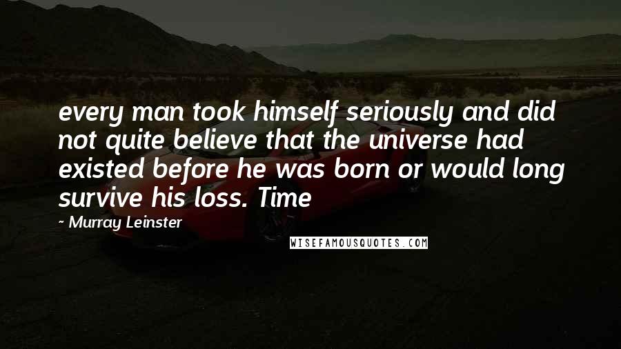 Murray Leinster Quotes: every man took himself seriously and did not quite believe that the universe had existed before he was born or would long survive his loss. Time