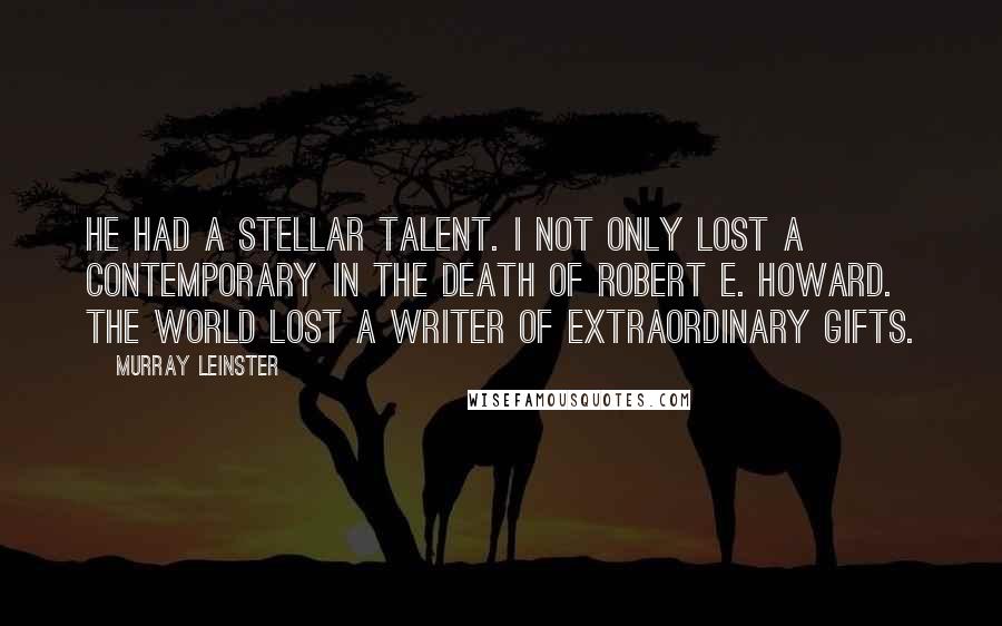 Murray Leinster Quotes: He had a stellar talent. I not only lost a contemporary in the death of Robert E. Howard. The world lost a writer of extraordinary gifts.