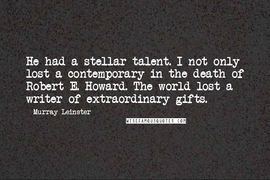 Murray Leinster Quotes: He had a stellar talent. I not only lost a contemporary in the death of Robert E. Howard. The world lost a writer of extraordinary gifts.