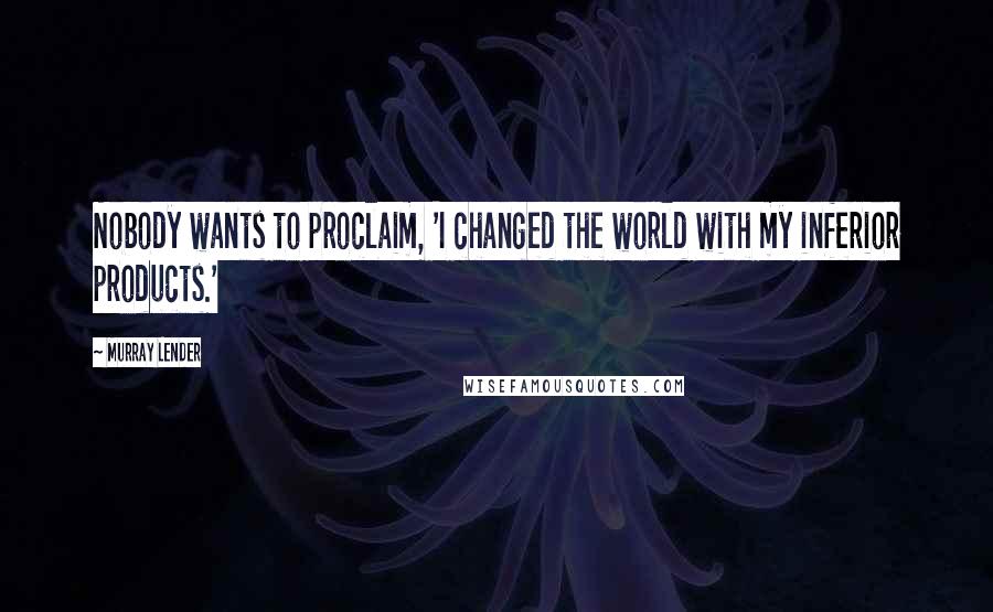 Murray Lender Quotes: Nobody wants to proclaim, 'I changed the world with my inferior products.'