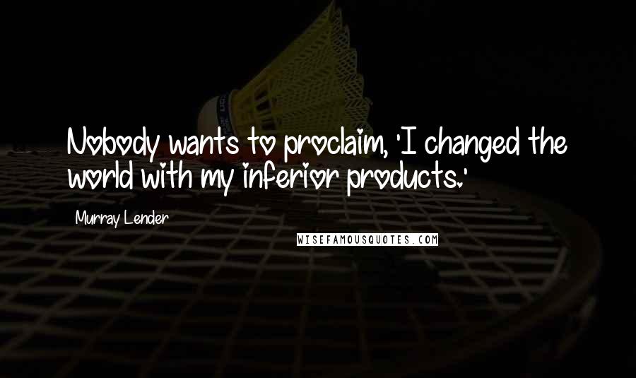 Murray Lender Quotes: Nobody wants to proclaim, 'I changed the world with my inferior products.'