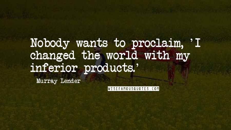 Murray Lender Quotes: Nobody wants to proclaim, 'I changed the world with my inferior products.'