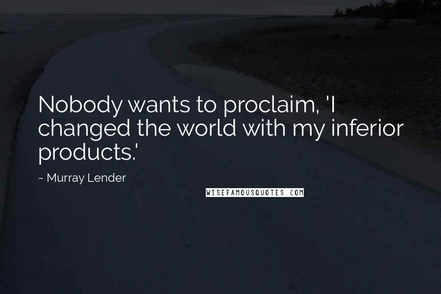 Murray Lender Quotes: Nobody wants to proclaim, 'I changed the world with my inferior products.'