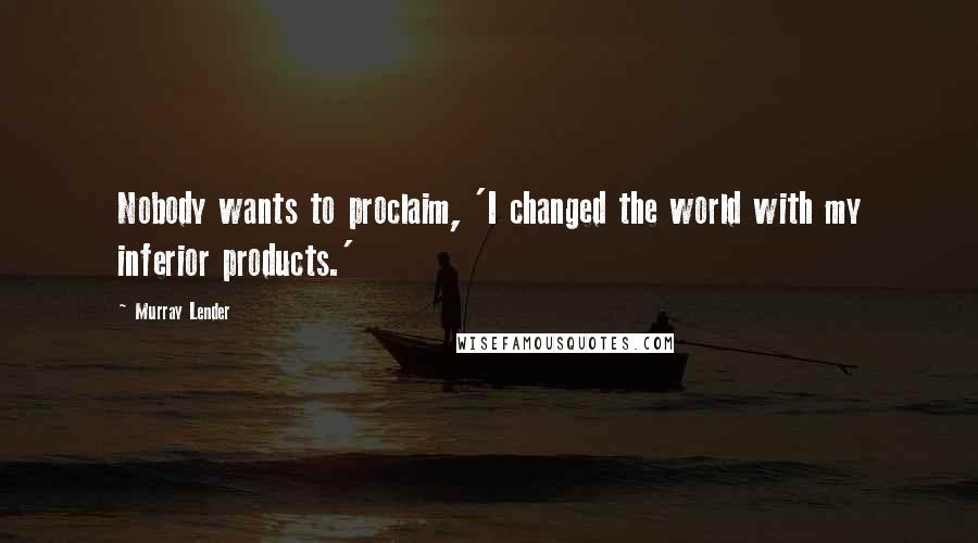 Murray Lender Quotes: Nobody wants to proclaim, 'I changed the world with my inferior products.'