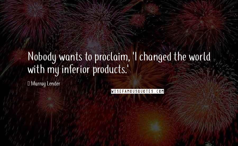 Murray Lender Quotes: Nobody wants to proclaim, 'I changed the world with my inferior products.'