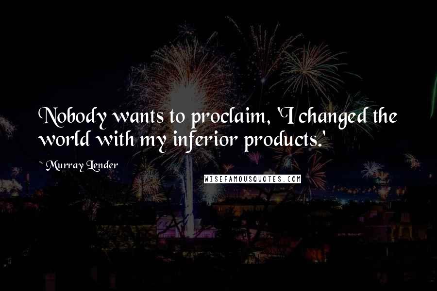 Murray Lender Quotes: Nobody wants to proclaim, 'I changed the world with my inferior products.'