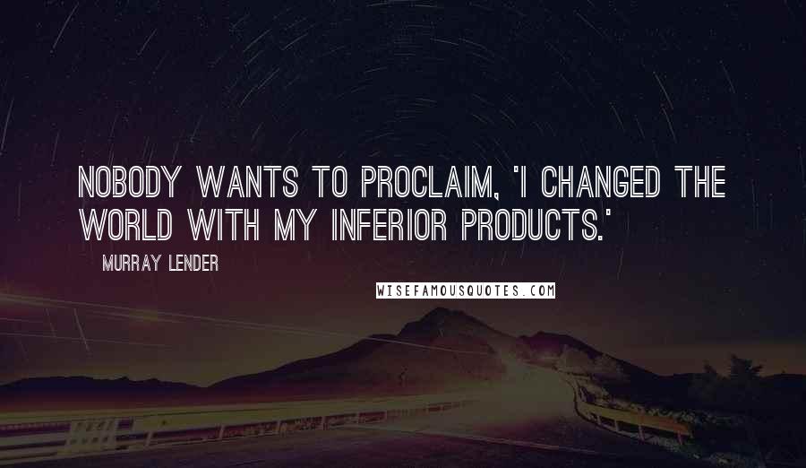 Murray Lender Quotes: Nobody wants to proclaim, 'I changed the world with my inferior products.'