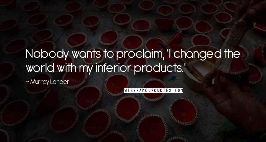 Murray Lender Quotes: Nobody wants to proclaim, 'I changed the world with my inferior products.'