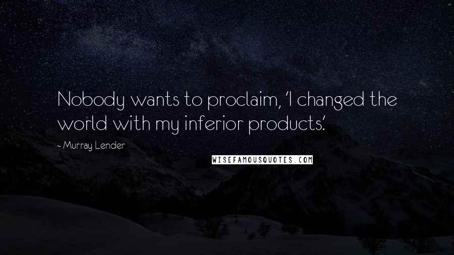 Murray Lender Quotes: Nobody wants to proclaim, 'I changed the world with my inferior products.'