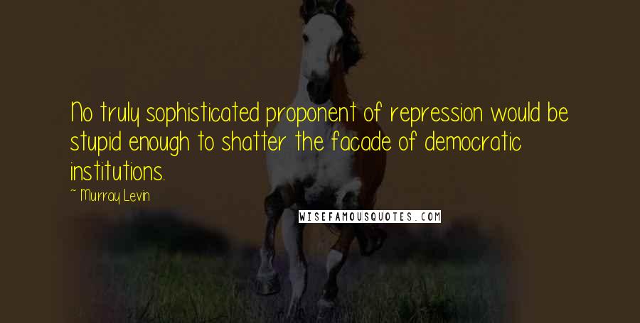 Murray Levin Quotes: No truly sophisticated proponent of repression would be stupid enough to shatter the facade of democratic institutions.