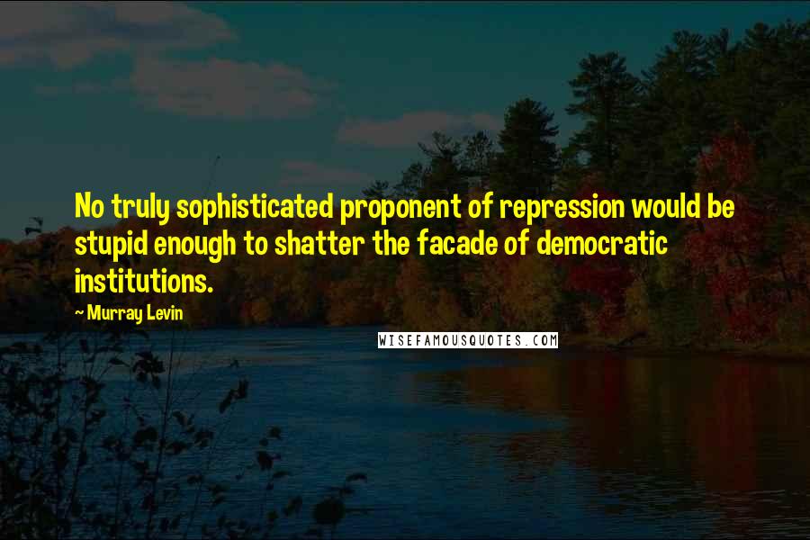 Murray Levin Quotes: No truly sophisticated proponent of repression would be stupid enough to shatter the facade of democratic institutions.