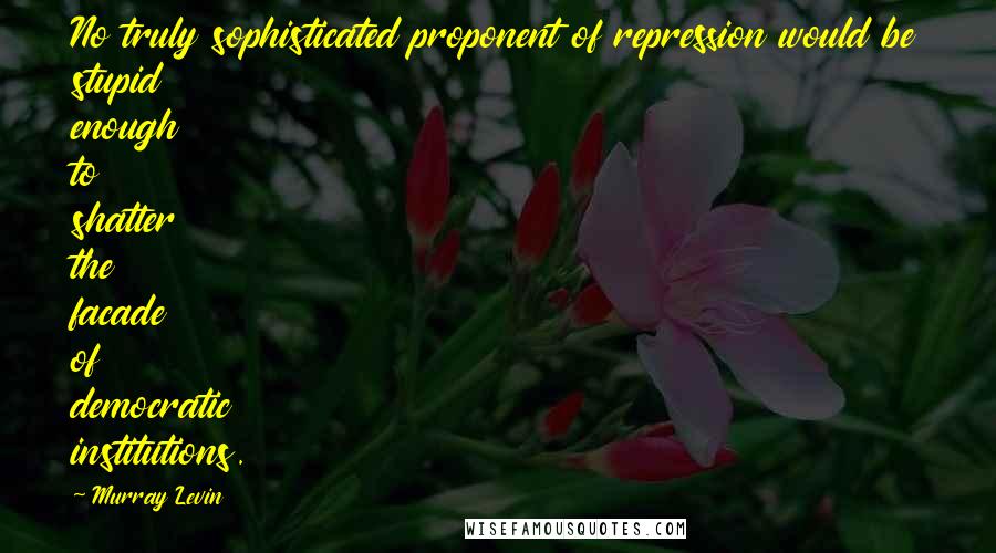 Murray Levin Quotes: No truly sophisticated proponent of repression would be stupid enough to shatter the facade of democratic institutions.