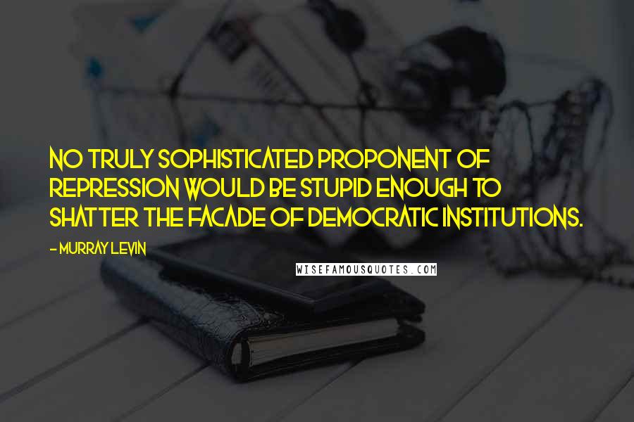 Murray Levin Quotes: No truly sophisticated proponent of repression would be stupid enough to shatter the facade of democratic institutions.