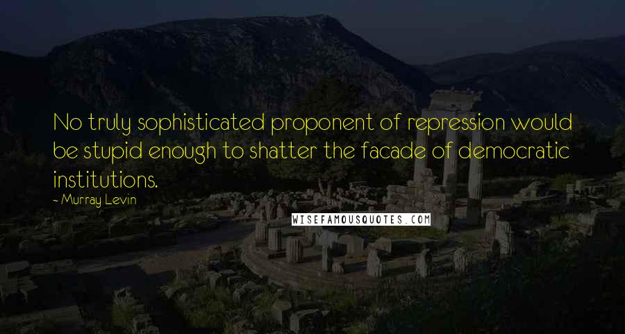 Murray Levin Quotes: No truly sophisticated proponent of repression would be stupid enough to shatter the facade of democratic institutions.
