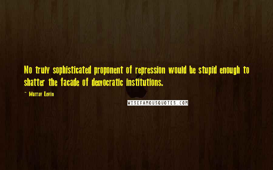 Murray Levin Quotes: No truly sophisticated proponent of repression would be stupid enough to shatter the facade of democratic institutions.