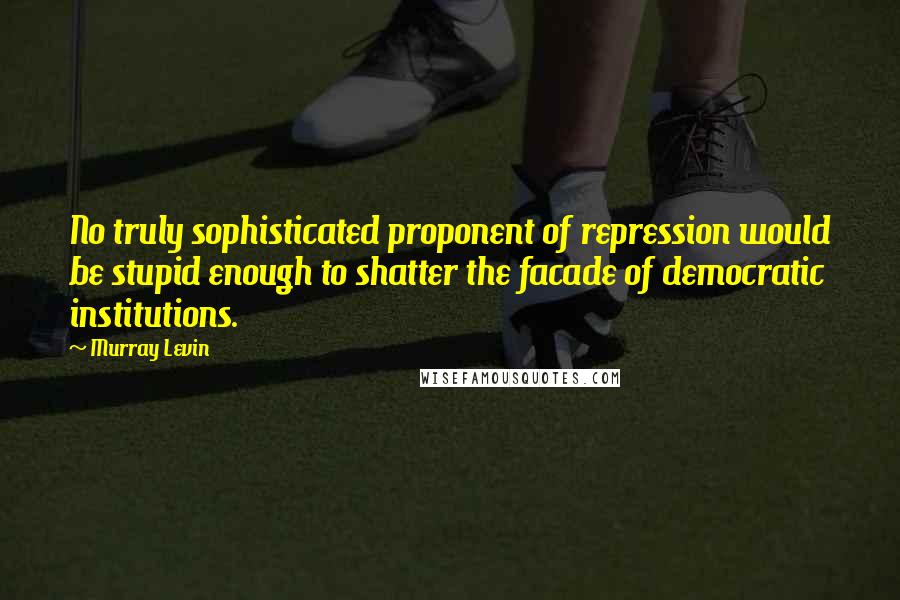 Murray Levin Quotes: No truly sophisticated proponent of repression would be stupid enough to shatter the facade of democratic institutions.