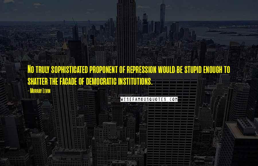 Murray Levin Quotes: No truly sophisticated proponent of repression would be stupid enough to shatter the facade of democratic institutions.