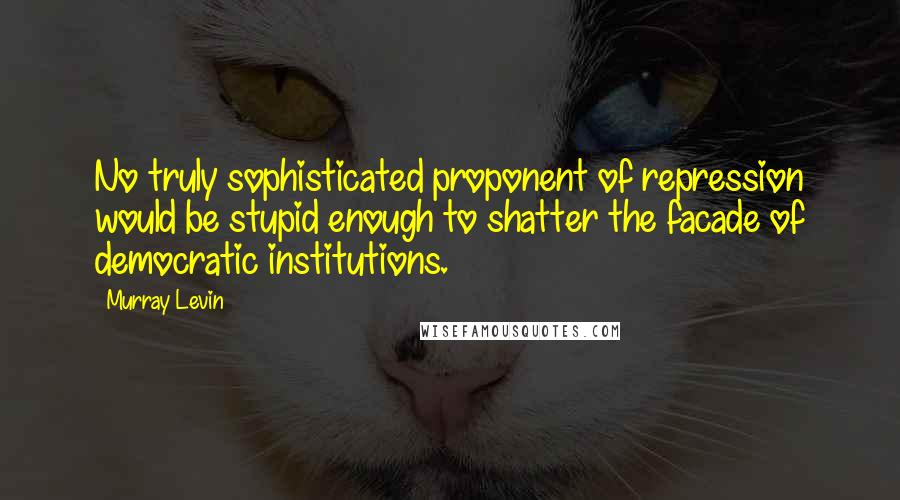 Murray Levin Quotes: No truly sophisticated proponent of repression would be stupid enough to shatter the facade of democratic institutions.