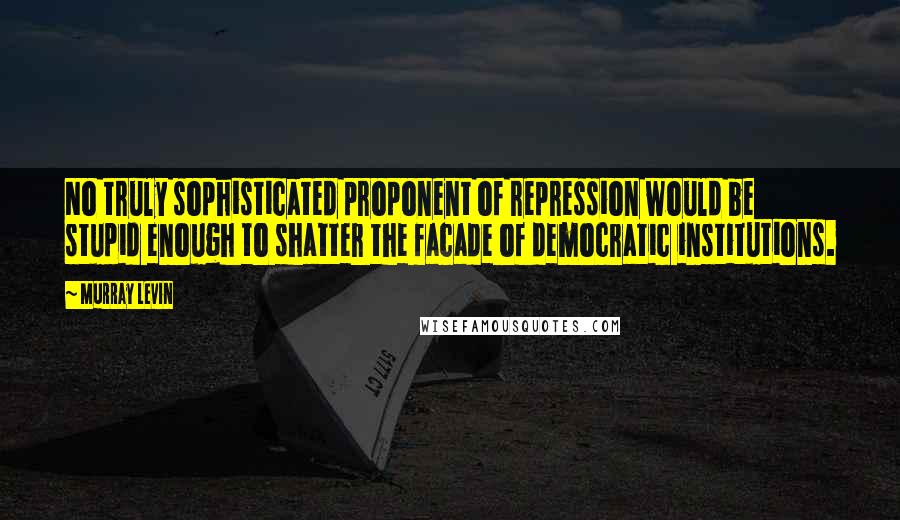 Murray Levin Quotes: No truly sophisticated proponent of repression would be stupid enough to shatter the facade of democratic institutions.