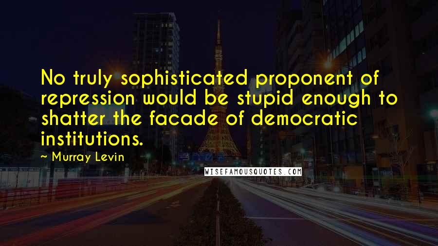 Murray Levin Quotes: No truly sophisticated proponent of repression would be stupid enough to shatter the facade of democratic institutions.