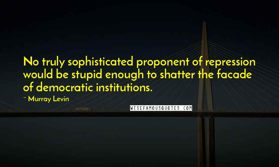 Murray Levin Quotes: No truly sophisticated proponent of repression would be stupid enough to shatter the facade of democratic institutions.