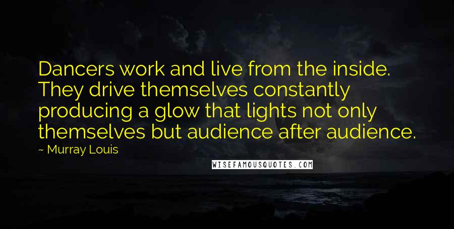 Murray Louis Quotes: Dancers work and live from the inside. They drive themselves constantly producing a glow that lights not only themselves but audience after audience.