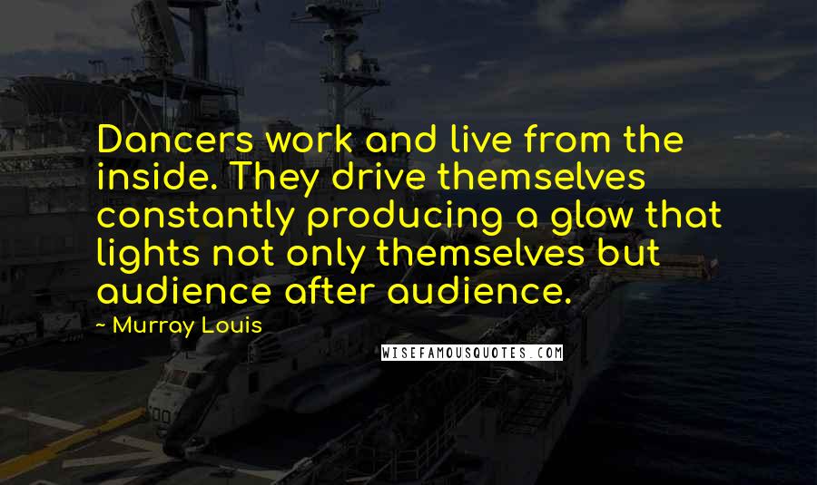 Murray Louis Quotes: Dancers work and live from the inside. They drive themselves constantly producing a glow that lights not only themselves but audience after audience.