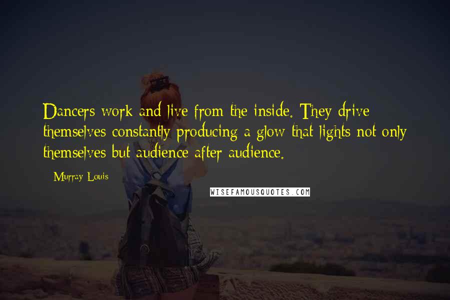 Murray Louis Quotes: Dancers work and live from the inside. They drive themselves constantly producing a glow that lights not only themselves but audience after audience.