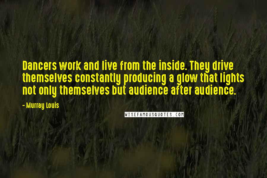 Murray Louis Quotes: Dancers work and live from the inside. They drive themselves constantly producing a glow that lights not only themselves but audience after audience.