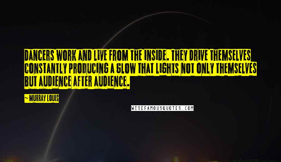 Murray Louis Quotes: Dancers work and live from the inside. They drive themselves constantly producing a glow that lights not only themselves but audience after audience.