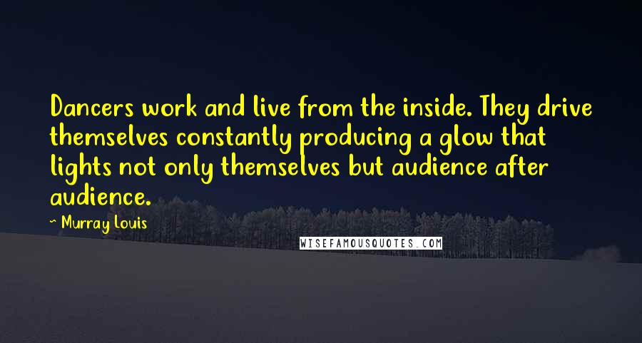 Murray Louis Quotes: Dancers work and live from the inside. They drive themselves constantly producing a glow that lights not only themselves but audience after audience.