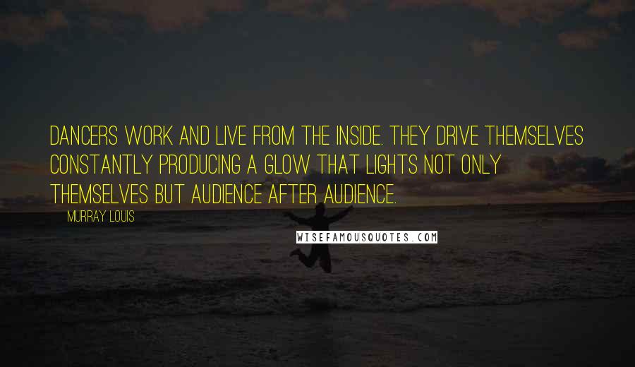 Murray Louis Quotes: Dancers work and live from the inside. They drive themselves constantly producing a glow that lights not only themselves but audience after audience.