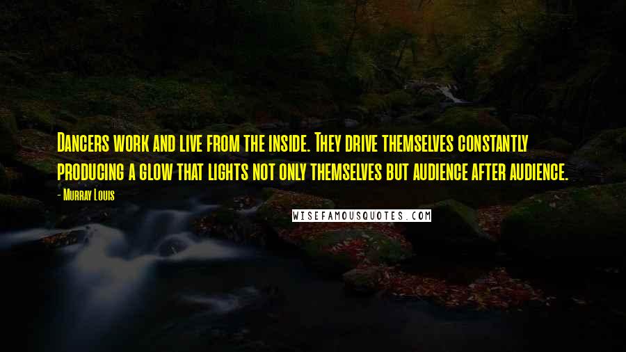 Murray Louis Quotes: Dancers work and live from the inside. They drive themselves constantly producing a glow that lights not only themselves but audience after audience.