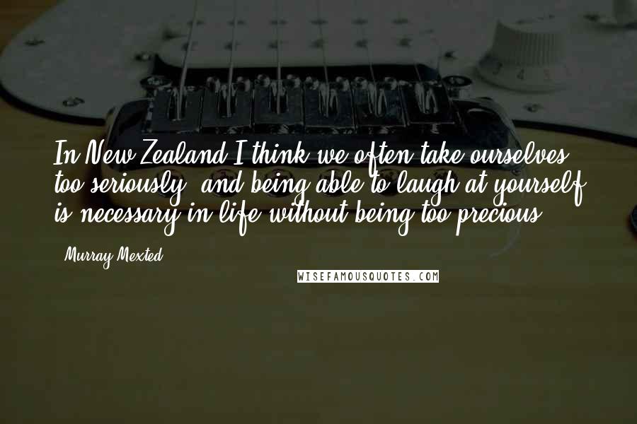 Murray Mexted Quotes: In New Zealand I think we often take ourselves too seriously, and being able to laugh at yourself is necessary in life without being too precious.