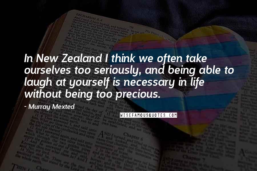 Murray Mexted Quotes: In New Zealand I think we often take ourselves too seriously, and being able to laugh at yourself is necessary in life without being too precious.