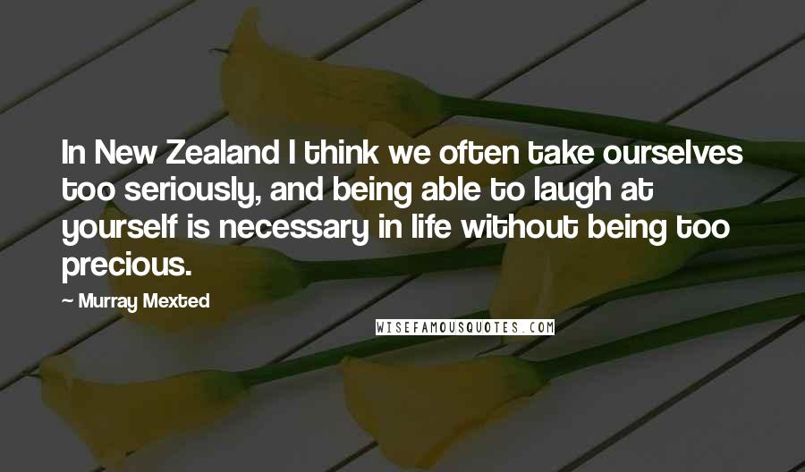 Murray Mexted Quotes: In New Zealand I think we often take ourselves too seriously, and being able to laugh at yourself is necessary in life without being too precious.