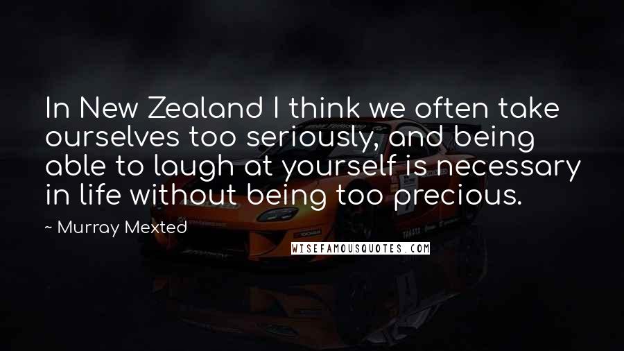 Murray Mexted Quotes: In New Zealand I think we often take ourselves too seriously, and being able to laugh at yourself is necessary in life without being too precious.