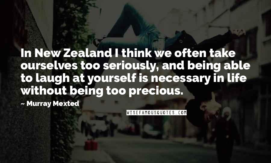 Murray Mexted Quotes: In New Zealand I think we often take ourselves too seriously, and being able to laugh at yourself is necessary in life without being too precious.