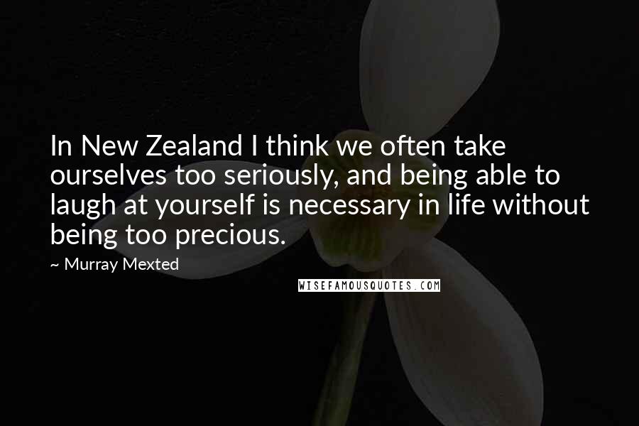 Murray Mexted Quotes: In New Zealand I think we often take ourselves too seriously, and being able to laugh at yourself is necessary in life without being too precious.