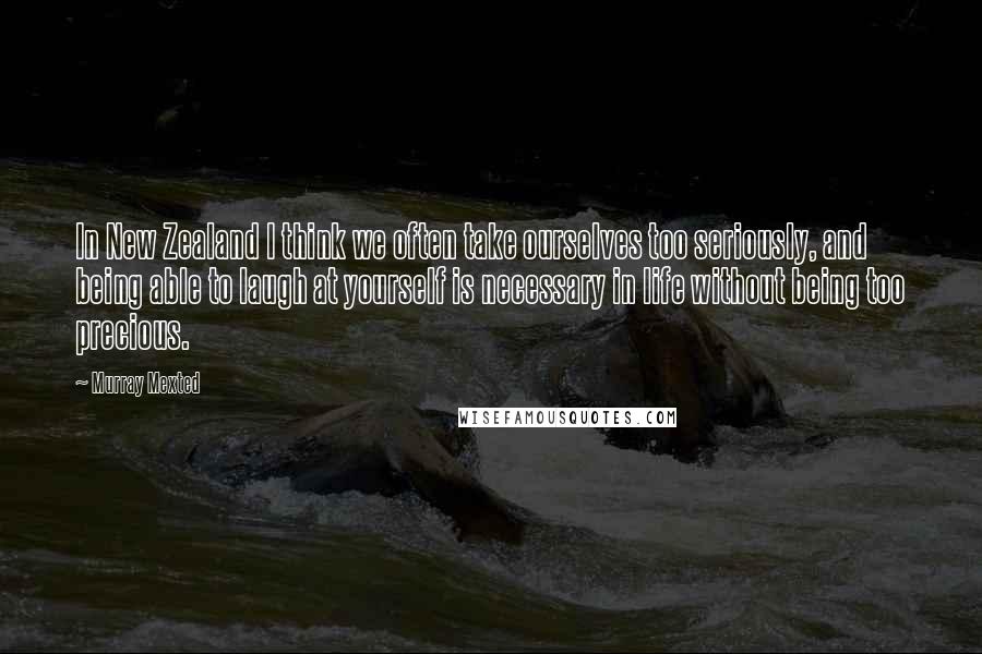 Murray Mexted Quotes: In New Zealand I think we often take ourselves too seriously, and being able to laugh at yourself is necessary in life without being too precious.