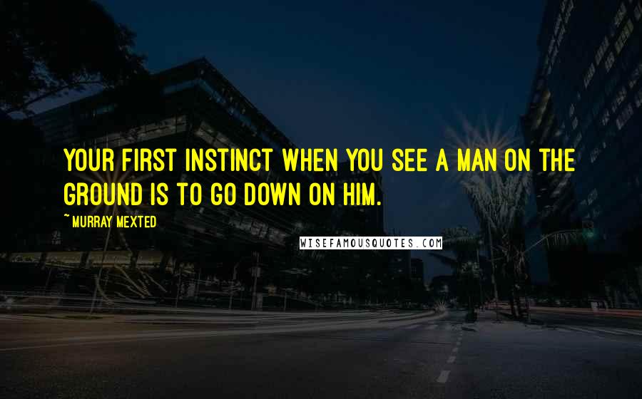 Murray Mexted Quotes: Your first instinct when you see a man on the ground is to go down on him.