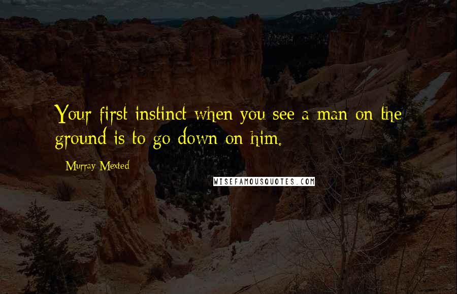 Murray Mexted Quotes: Your first instinct when you see a man on the ground is to go down on him.