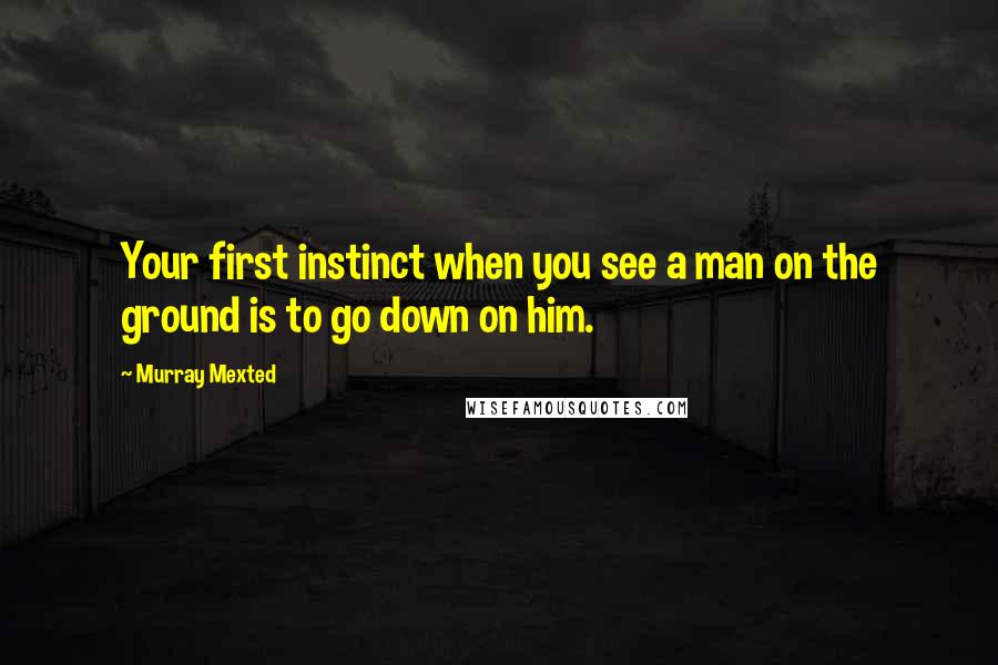 Murray Mexted Quotes: Your first instinct when you see a man on the ground is to go down on him.