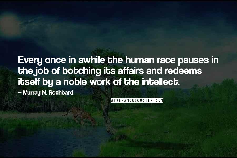 Murray N. Rothbard Quotes: Every once in awhile the human race pauses in the job of botching its affairs and redeems itself by a noble work of the intellect.