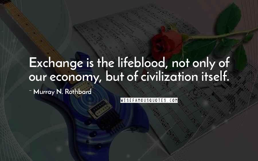 Murray N. Rothbard Quotes: Exchange is the lifeblood, not only of our economy, but of civilization itself.