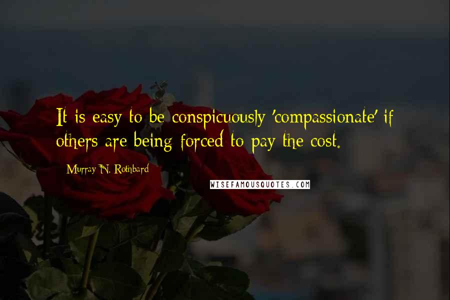 Murray N. Rothbard Quotes: It is easy to be conspicuously 'compassionate' if others are being forced to pay the cost.