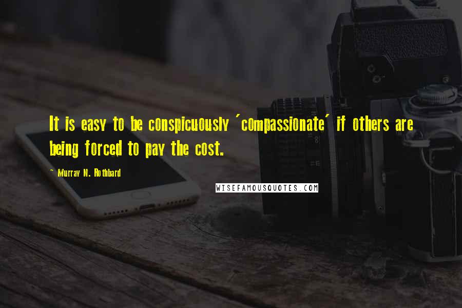 Murray N. Rothbard Quotes: It is easy to be conspicuously 'compassionate' if others are being forced to pay the cost.