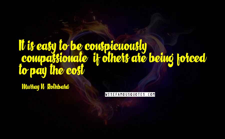 Murray N. Rothbard Quotes: It is easy to be conspicuously 'compassionate' if others are being forced to pay the cost.